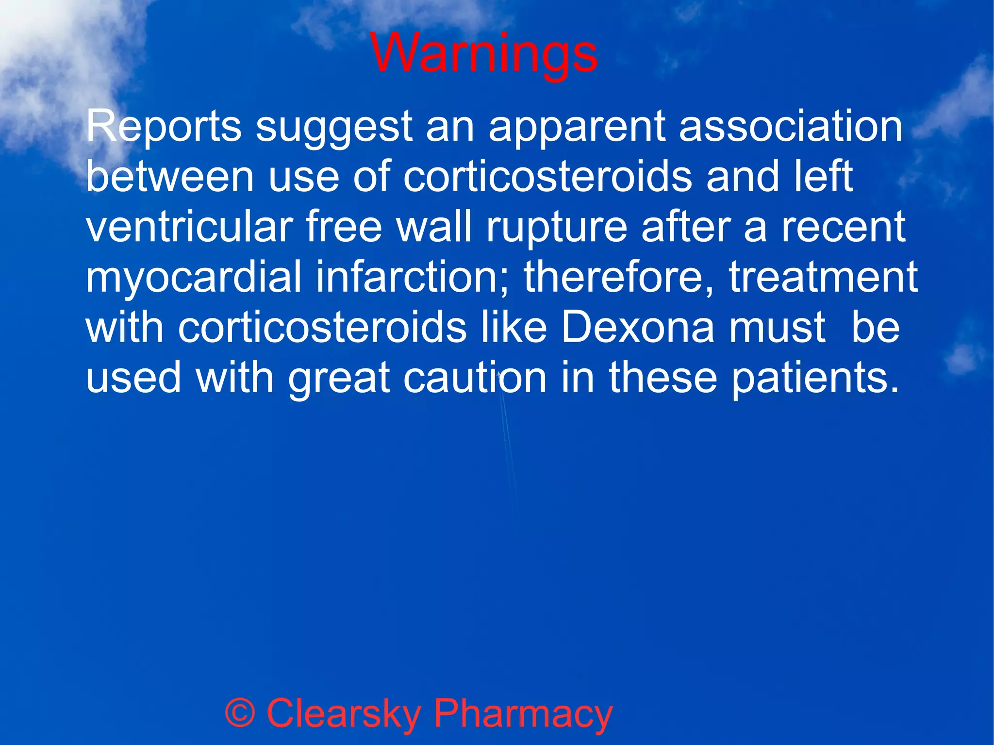 Warnings
© Clearsky Pharmacy
Reports suggest an apparent association
between use of corticosteroids and left
ventricular free wall rupture after a recent
myocardial infarction; therefore, treatment
with corticosteroids like Dexona must be
used with great caution in these patients.
 