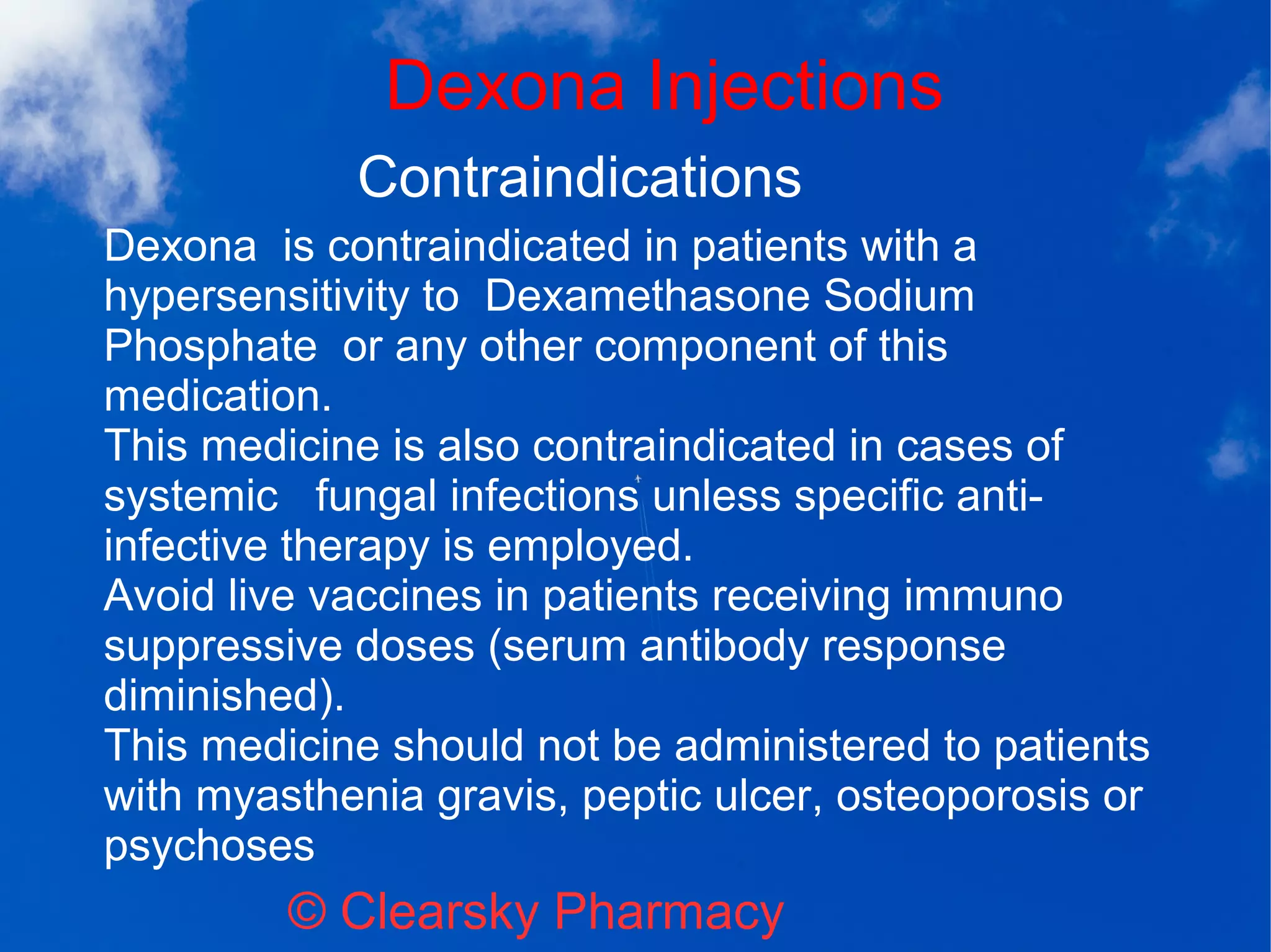 Dexona Injections
© Clearsky Pharmacy
Contraindications
Dexona is contraindicated in patients with a
hypersensitivity to Dexamethasone Sodium
Phosphate or any other component of this
medication.
This medicine is also contraindicated in cases of
systemic fungal infections unless specific anti-
infective therapy is employed.
Avoid live vaccines in patients receiving immuno
suppressive doses (serum antibody response
diminished).
This medicine should not be administered to patients
with myasthenia gravis, peptic ulcer, osteoporosis or
psychoses
 