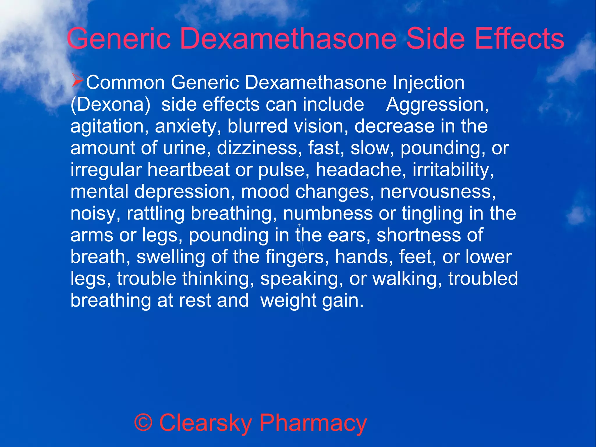 Generic Dexamethasone Side Effects
© Clearsky Pharmacy
➢Common Generic Dexamethasone Injection
(Dexona) side effects can include Aggression,
agitation, anxiety, blurred vision, decrease in the
amount of urine, dizziness, fast, slow, pounding, or
irregular heartbeat or pulse, headache, irritability,
mental depression, mood changes, nervousness,
noisy, rattling breathing, numbness or tingling in the
arms or legs, pounding in the ears, shortness of
breath, swelling of the fingers, hands, feet, or lower
legs, trouble thinking, speaking, or walking, troubled
breathing at rest and weight gain.
 