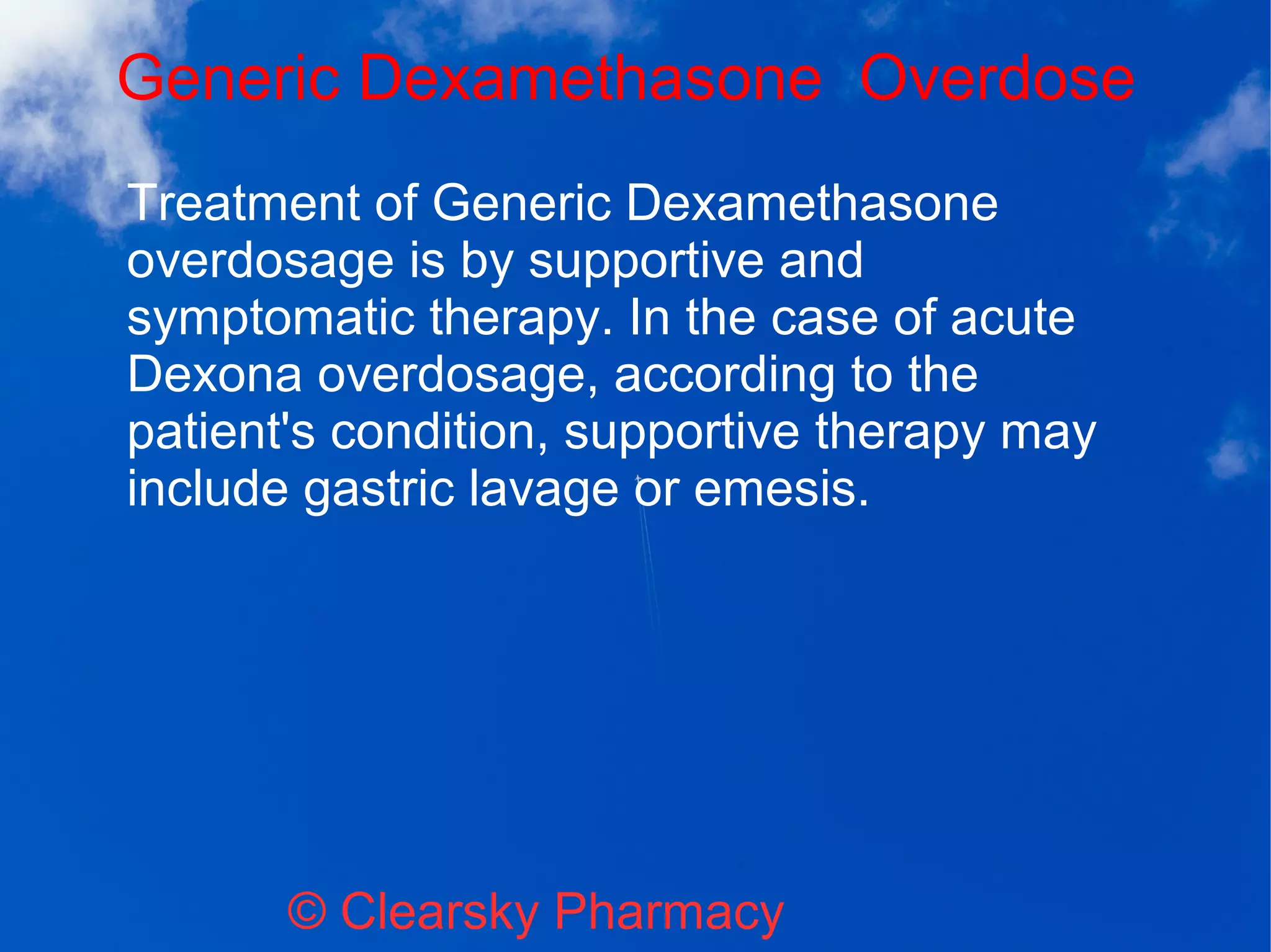 Generic Dexamethasone Overdose
© Clearsky Pharmacy
Treatment of Generic Dexamethasone
overdosage is by supportive and
symptomatic therapy. In the case of acute
Dexona overdosage, according to the
patient's condition, supportive therapy may
include gastric lavage or emesis.
 