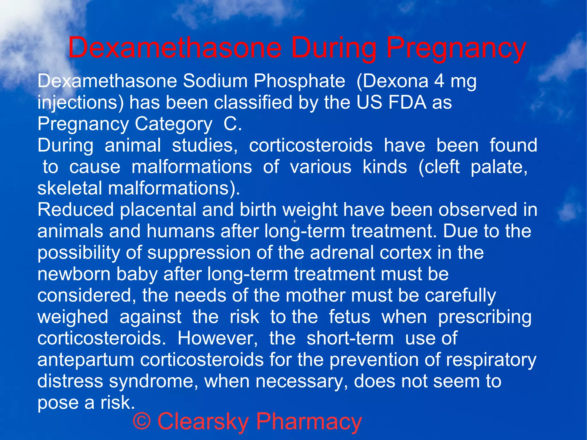 Dexamethasone During Pregnancy
© Clearsky Pharmacy
Dexamethasone Sodium Phosphate (Dexona 4 mg
injections) has been classified by the US FDA as
Pregnancy Category C.
During animal studies, corticosteroids have been found
to cause malformations of various kinds (cleft palate,
skeletal malformations).
Reduced placental and birth weight have been observed in
animals and humans after long-term treatment. Due to the
possibility of suppression of the adrenal cortex in the
newborn baby after long-term treatment must be
considered, the needs of the mother must be carefully
weighed against the risk to the fetus when prescribing
corticosteroids. However, the short-term use of
antepartum corticosteroids for the prevention of respiratory
distress syndrome, when necessary, does not seem to
pose a risk.
 