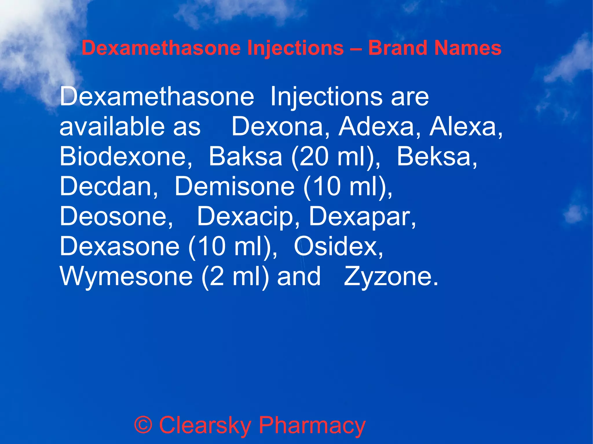 Dexamethasone Injections – Brand Names
© Clearsky Pharmacy
Dexamethasone Injections are
available as Dexona, Adexa, Alexa,
Biodexone, Baksa (20 ml), Beksa,
Decdan, Demisone (10 ml),
Deosone, Dexacip, Dexapar,
Dexasone (10 ml), Osidex,
Wymesone (2 ml) and Zyzone.
 