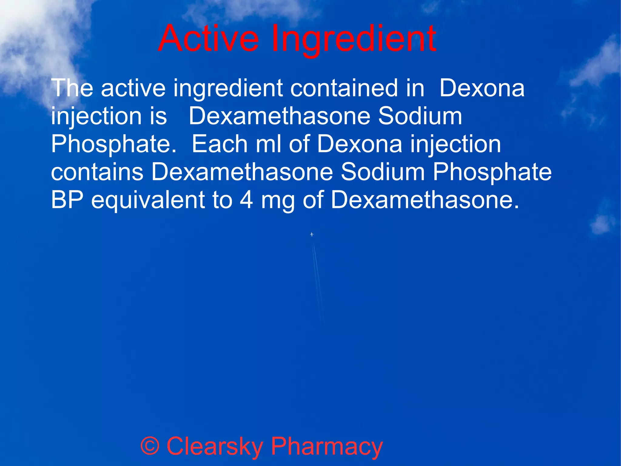 Active Ingredient
© Clearsky Pharmacy
The active ingredient contained in Dexona
injection is Dexamethasone Sodium
Phosphate. Each ml of Dexona injection
contains Dexamethasone Sodium Phosphate
BP equivalent to 4 mg of Dexamethasone.
 