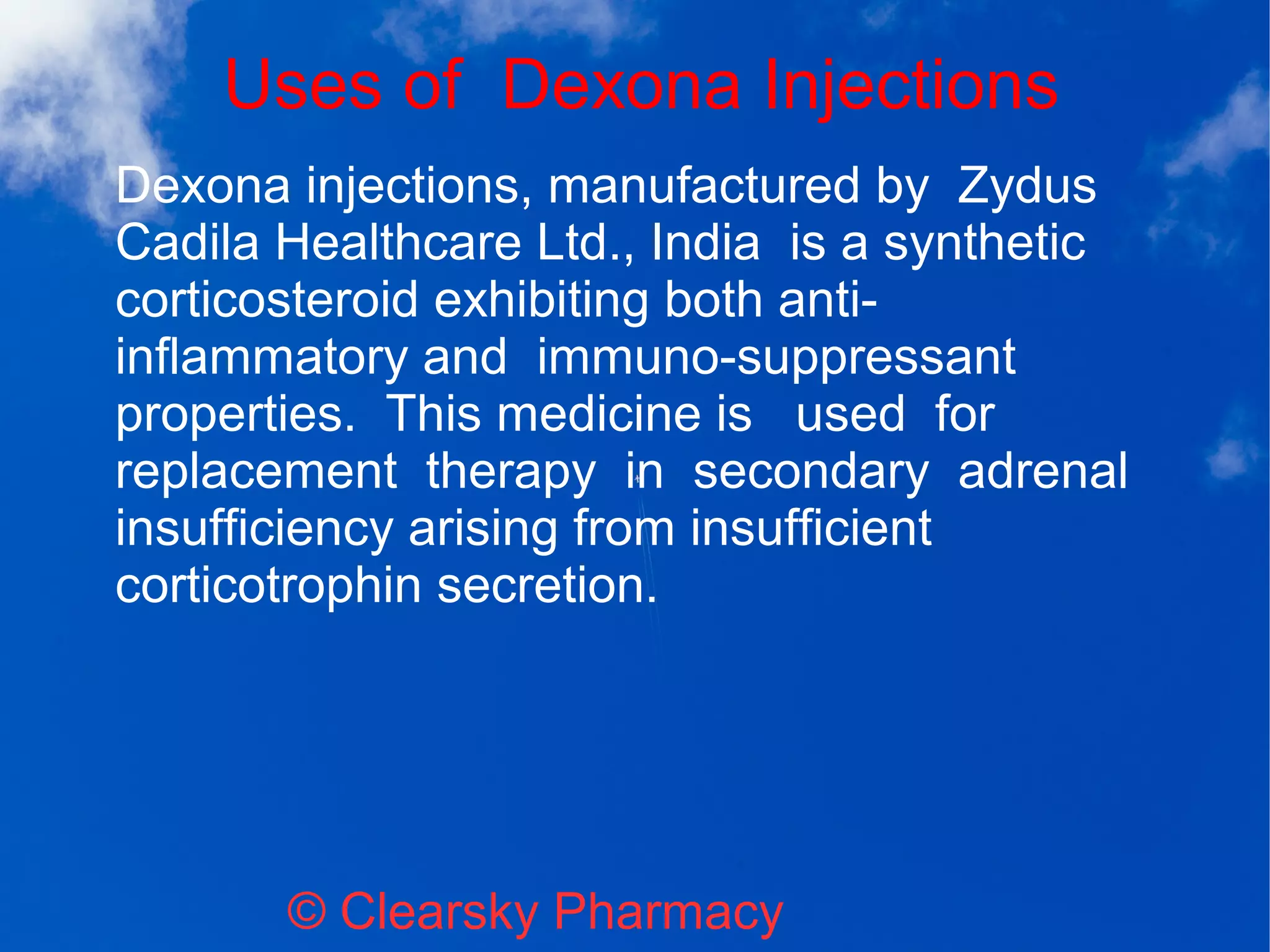Uses of Dexona Injections
© Clearsky Pharmacy
Dexona injections, manufactured by Zydus
Cadila Healthcare Ltd., India is a synthetic
corticosteroid exhibiting both anti-
inflammatory and immuno-suppressant
properties. This medicine is used for
replacement therapy in secondary adrenal
insufficiency arising from insufficient
corticotrophin secretion.
 
