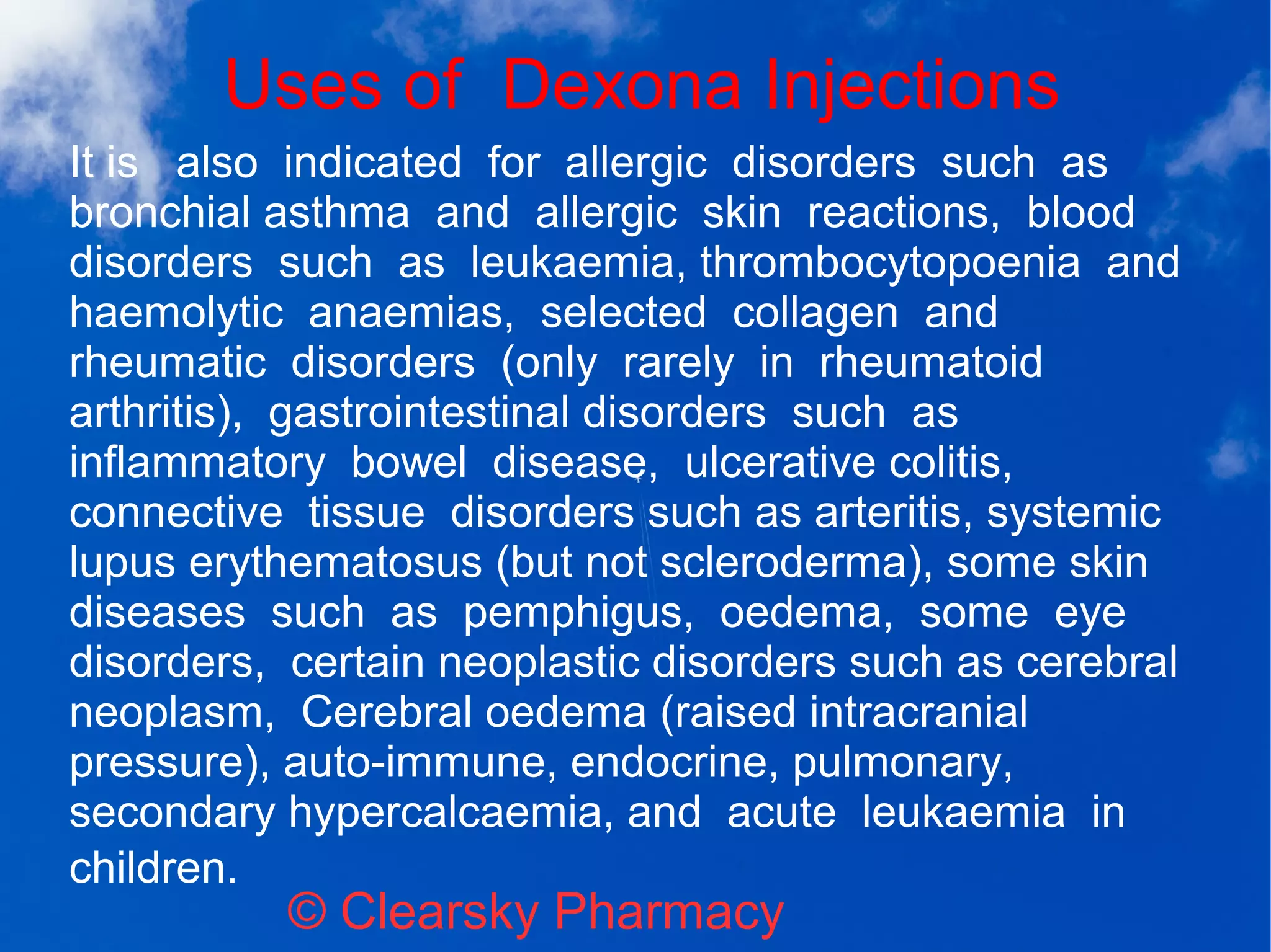 Uses of Dexona Injections
© Clearsky Pharmacy
It is also indicated for allergic disorders such as
bronchial asthma and allergic skin reactions, blood
disorders such as leukaemia, thrombocytopoenia and
haemolytic anaemias, selected collagen and
rheumatic disorders (only rarely in rheumatoid
arthritis), gastrointestinal disorders such as
inflammatory bowel disease, ulcerative colitis,
connective tissue disorders such as arteritis, systemic
lupus erythematosus (but not scleroderma), some skin
diseases such as pemphigus, oedema, some eye
disorders, certain neoplastic disorders such as cerebral
neoplasm, Cerebral oedema (raised intracranial
pressure), auto-immune, endocrine, pulmonary,
secondary hypercalcaemia, and acute leukaemia in
children.
 