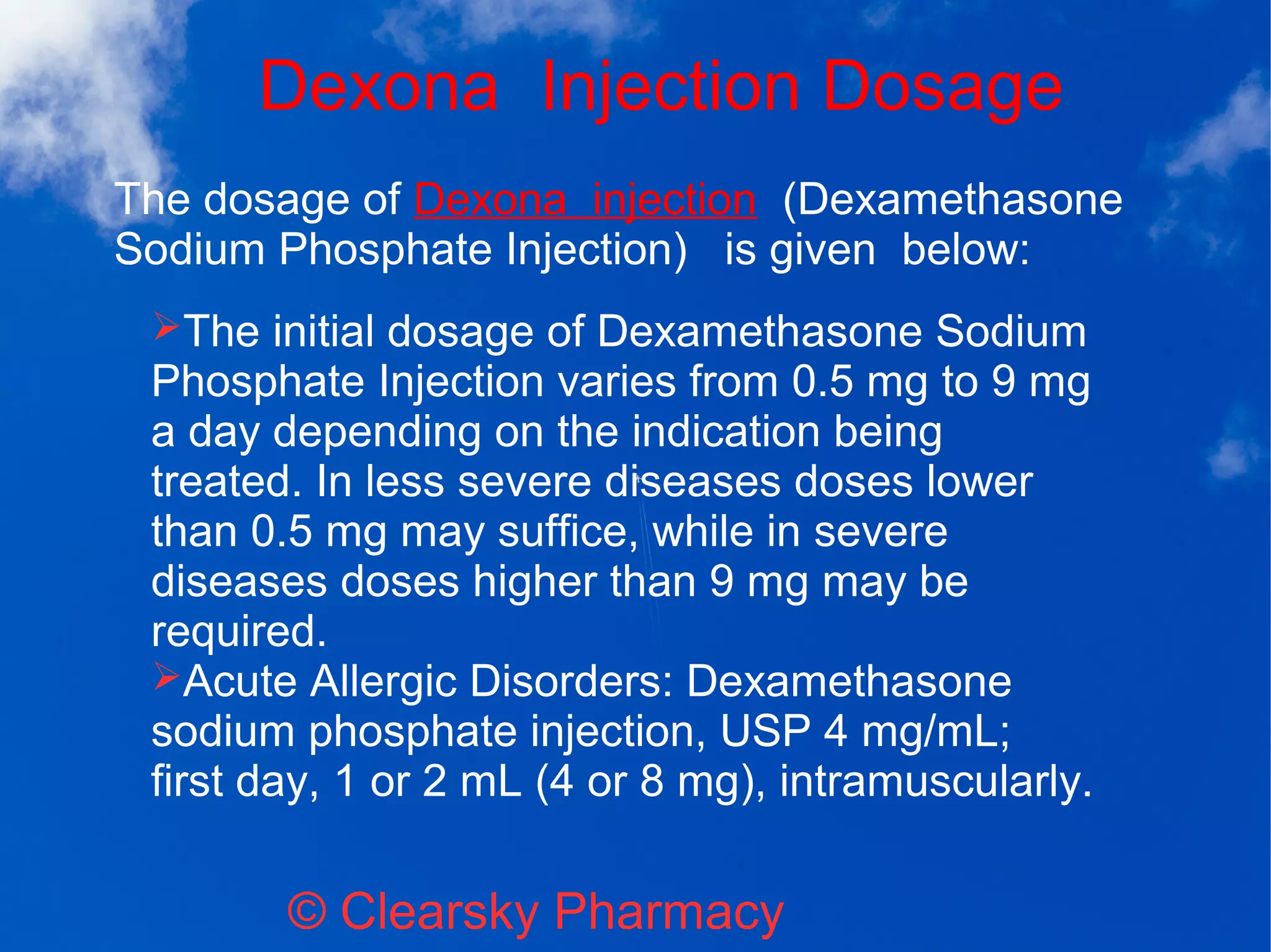 Dexona Injection Dosage
© Clearsky Pharmacy
➢The initial dosage of Dexamethasone Sodium
Phosphate Injection varies from 0.5 mg to 9 mg
a day depending on the indication being
treated. In less severe diseases doses lower
than 0.5 mg may suffice, while in severe
diseases doses higher than 9 mg may be
required.
➢Acute Allergic Disorders: Dexamethasone
sodium phosphate injection, USP 4 mg/mL;
first day, 1 or 2 mL (4 or 8 mg), intramuscularly.
The dosage of Dexona injection (Dexamethasone
Sodium Phosphate Injection) is given below:
 