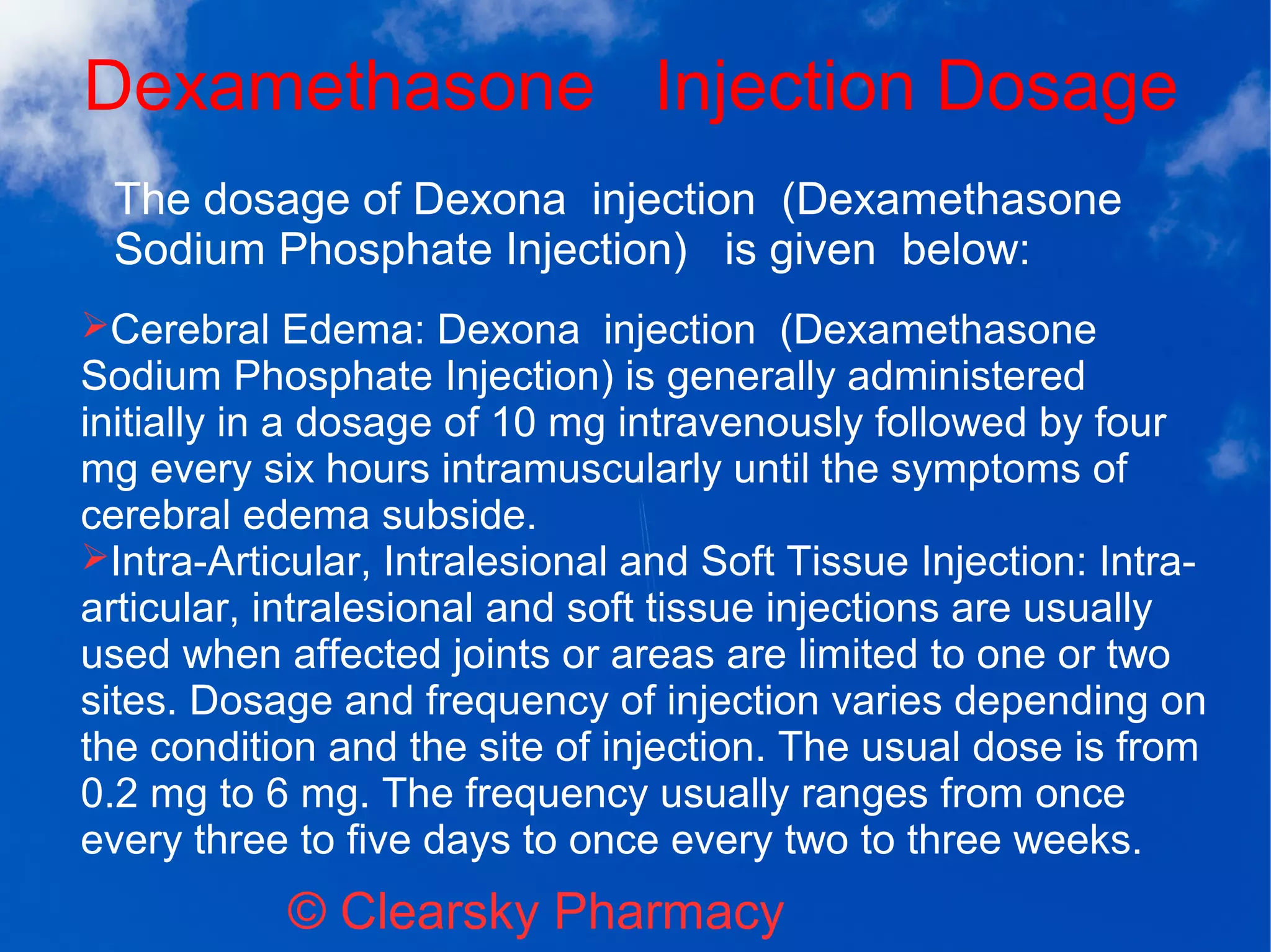 Dexamethasone Injection Dosage
© Clearsky Pharmacy
➢Cerebral Edema: Dexona injection (Dexamethasone
Sodium Phosphate Injection) is generally administered
initially in a dosage of 10 mg intravenously followed by four
mg every six hours intramuscularly until the symptoms of
cerebral edema subside.
➢Intra-Articular, Intralesional and Soft Tissue Injection: Intra-
articular, intralesional and soft tissue injections are usually
used when affected joints or areas are limited to one or two
sites. Dosage and frequency of injection varies depending on
the condition and the site of injection. The usual dose is from
0.2 mg to 6 mg. The frequency usually ranges from once
every three to five days to once every two to three weeks.
The dosage of Dexona injection (Dexamethasone
Sodium Phosphate Injection) is given below:
 