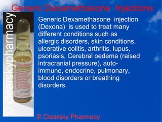 Generic Dexamethasone Injections
© Clearsky Pharmacy
Generic Dexamethasone injection
(Dexona) is used to treat many
different conditions such as
allergic disorders, skin conditions,
ulcerative colitis, arthritis, lupus,
psoriasis, Cerebral oedema (raised
intracranial pressure), auto-
immune, endocrine, pulmonary,
blood disorders or breathing
disorders.
 