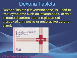 Dexona Tablets 
Dexona Tablets (Dexamethasone) is used to 
treat symptoms such as inflammation, certain 
immune disorders and in replacement 
therapy of an inactive or underactive adrenal 
gland. 
© The Swiss Pharmacy, Geneva Switzerland 
 