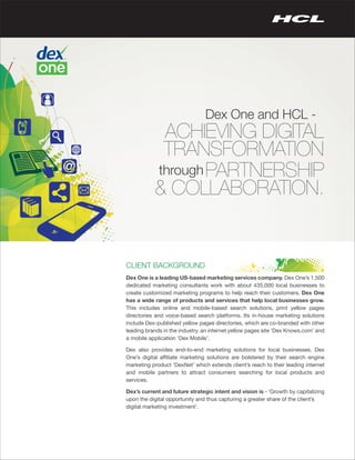 Dex One and HCL -
            ACHIEVING DIGITAL
            TRANSFORMATION
           through PARTNERSHIP
           & COLLABORATION.


CLIENT BACKGROUND
Dex One is a leading US-based marketing services company. Dex One’s 1,500
dedicated marketing consultants work with about 435,000 local businesses to
create customized marketing programs to help reach their customers. Dex One
has a wide range of products and services that help local businesses grow.
This includes online and mobile-based search solutions, print yellow pages
directories and voice-based search platforms. Its in-house marketing solutions
include Dex-published yellow pages directories, which are co-branded with other
leading brands in the industry, an internet yellow pages site ‘Dex Knows.com’ and
a mobile application ‘Dex Mobile’.

Dex also provides end-to-end marketing solutions for local businesses. Dex
One’s digital affiliate marketing solutions are bolstered by their search engine
marketing product ‘DexNet’ which extends client’s reach to their leading internet
and mobile partners to attract consumers searching for local products and
services.

Dex’s current and future strategic intent and vision is - ‘Growth by capitalizing
upon the digital opportunity and thus capturing a greater share of the client’s
digital marketing investment’.
 