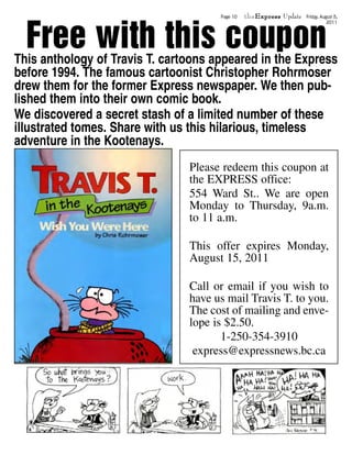 theExpress Update



  Free with this coupon
                                      Page 10                       Friday, August 5,
                                                                               2011




This anthology of Travis T. cartoons appeared in the Express
before 1994. The famous cartoonist Christopher Rohrmoser
drew them for the former Express newspaper. We then pub-
lished them into their own comic book.
We discovered a secret stash of a limited number of these
illustrated tomes. Share with us this hilarious, timeless
adventure in the Kootenays.
                                Please redeem this coupon at
                                the EXPRESS office:
                                554 Ward St.. We are open
                                Monday to Thursday, 9a.m.
                                to 11 a.m.

                                This offer expires Monday,
                                August 15, 2011

                                Call or email if you wish to
                                have us mail Travis T. to you.
                                The cost of mailing and enve-
                                lope is $2.50.
                                       1-250-354-3910
                                 express@expressnews.bc.ca
 