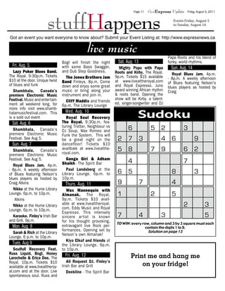 stuffHappens
                                                                            Page 11   theExpress Update     Friday, August 5, 2011


                                                                                                   Events Friday, August 5
                                                                                                   to Sunday, August 14


Got an event you want everyone to know about? Submit your Event Listing at: http://www.expressnews.ca

                                                 live music
                                                                                                Papa Roots and his blend of
                                 Bogl will finish the night      Sat. Aug. 13                   funky, world rhythms.
  Fri. Aug. 5.                   with some Bass Swagger,          Mighty Popo with Papa          Sun. Aug. 14
   Lazy Poker Blues Band.        and Dub Step Goodness.         Roots and Kirby. The Royal.
The Royal. 9:30p.m. Tickets
$10 at the door. Unique twist
                                   The Jones Brothers Jam       Sudoku Classic- 8p.m. ABlues Jam. 4p.m.
                                                                                Royal
                                                                9p.m. Tickets $15 available
                                                                at www.liveattheroyal.com
                                                                                         weekly afternoon
                                 Band. Finleys. 8p.m. Come                                      of Blues featuring Nelson’s
of blues and funk                down and enjoy some great      and Royal Espresso. Juno        blues players as hosted by
   Shambhala, Canada’s           music or bring along your      award winning African rhythm    Craig
premiere Electronic Music        instrument and join in.        & roots band. Opening the
Festival. Music and entertain-                                  show will be Kirby, a talent-
                                   Cliff Maddix and friends     ed, singer-songwriter and DJ
ment all weekend long. for       6p.m. The Librar y Lounge
more info visit www.shamb-
halamusicfestival.com. This
is a sold out event
                                  Wed. Aug. 10
                                   Royal Soul Recovery                        Sudoku
  Sat. Aug. 6                    The Royal. 9:30p.m. fea-
                                 turing Trotter, Neighbour vs
  Shambhala, Canada’s            DJ Soup, Wax Romeo and                 6              5 2               3
premiere Electronic Music        Funk the System. This will
Festival. See Aug 5.             be a great night on the         2 7 3                      4 6                  9
  Sun. Aug. 7                    dancefloor! Tickets $10
   Shambhala, Canada’s           availbale at www.liveatthe-
                                 royal.com.
                                                                 5 8                   7 9               6 2
premiere Electronic Music
Festival. See Aug 5.               Ganga Giri & Adham
                                 Shaikh - The Spirit Bar                4                                7
   Royal Blues Jam. 4p.m.
- 8p.m. A weekly afternoon         Paul Landsberg at the
of Blues featuring Nelson’s      Librar y Lounge. 6p.m. to       6 5                              8              3
blues players as hosted by       10p.m.
Craig Atkins                      Thurs. Aug. 11                 9              7                 4
   Nikko at the Hume Library       Wax Mannequin with
Lounge. 6p.m. to 10p.m.          Almanak. The Royal.             1                     2          5
    Atkins                       9p.m. Tickets $10 avail-
   Nikko at the Hume Library     able at www.liveattheroyal.
                                 com, Eddy Music and Royal
                                                                                                         2               3
Lounge. 6p.m. to 10p.m.
                                 Espresso. This intensely
   Karaoke. Finley’s Irish Bar   sincere ar tist is known        7              4           3                            5
and Grill. 9p.m.                 for his thought provoking,      TO WIN : every row, column and 3 by 3 square must each
  Mon. Aug. 8                    extravagant live Rock per-                       contain the digits 1 to 9.
                                 formances. Opening set by                          Solution on page 13
  Sarah & Rich at the Library    Nelson’s own Almanak!
Lounge. 6 p.m. to 10p.m.
                                   Kiyo Elkuf and friends at
  Tues. Aug 9                    the Librar y Lounge. 6p.m.
   Soulfull Recovery Feat.       to 10p.m.
Russ Liquid, Bogl, Honey                                           6       5 2      3
Larochelle & Erica Dee. The
                                  Fri. Aug. 12                      Print me and hang me
                                    All Request DJ. Finley’s
                                                                 2 7 3on your fridge! 9
Royal. 10p.m. Tickets $10
available at www.liveattheroy-   Irish Bar and Grill                          4 6
al.com and at the door. Live        Deekline - The Spirit Bar
spontaneous soul. Russ and                                       5 8                   7 9               6 2
                                                                        4                                7
 