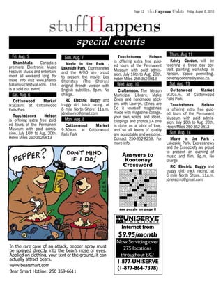 Page 12   theExpress Update     Friday, August 5, 2011




                         stuffHappens
                                          special events
  Fri. Aug. 5                                                      Touchstones       Nelson      Thurs. Aug 11
                                  Sun. Aug. 7
   Shambhala, Canada’s                                          is offering extra free guid-       Kristy Gordon, will be
                                    Movie in the Park .         ed tours of the Permanent       teaching a three day por-
premiere Electronic Music        Lakeside Park. Expressnews
Festival. Music and entertain-                                  Museum with paid admis-         trait painting workshop in
                                 and the AFKO are proud         sion. July 16th to Aug. 20th.   Nelson. Space permitting.
ment all weekend long. for       to present the movie: Les
more info visit www.shamb-                                      Helen Miles 250-352-9813        beverleybobshe@yahoo.ca.
                                 Choristes (The Chorus)
halamusicfestival.com. This      original French version with    Wed. Aug. 10                    Sat. Aug. 13
is a sold out event              English subtitles. 8p.m. No       Crafternoon. The Nelson         Cottonwood        Market
  Sat. Aug. 6                    charge.                        Municipal Library. Make         9:30a.m. at Cottonwood
   Cottonwood        Market         RC Electric Buggy and       Zines and handmade stick-       Falls Park.
9:30a.m. at Cottonwood           truggy dirt track racing, at   ers with Laurryn. (Zines are       Touchstones       Nelson
Falls Park.                      6 mile North Shore, 11a.m.     Do it yourself magazines        is offering extra free guid-
                                 jdnelsonrc@gmail.com           made with magazine collage,     ed tours of the Permanent
   Touchstones       Nelson                                     your own words and ideas,
is offering extra free guid-      Mon. Aug. 8                                                   Museum with paid admis-
                                                                clippings and photos.) A zine   sion. July 16th to Aug. 20th.
ed tours of the Permanent          Cottonwood    Market         is done as a labor of love,
Museum with paid admis-                                                                         Helen Miles 250-352-9813
                                 9:30a.m. at Cottonwood         and so all levels of quality
sion. July 16th to Aug. 20th.    Falls Park                     are acceptable and welcome.      Sun. Aug. 14
Helen Miles 250-352-9813                                        Contact 250-352-8259. For          Movie in the Park .
                                                                more info.                      Lakeside Park. Expressnews
                                                                                                and the Ecosociety are proud
                                                                                                to present an evening of
                                                                     Answers to                 music and film. 8p.m. No
                                                                      Kootenay                  charge.
                                                                     Crossword                     RC Electric Buggy and
                                                                                                truggy dirt track racing, at
                                                                                                6 mile North Shore, 11a.m.
                                                                                                jdnelsonrc@gmail.com




                                                                   see puzzle on page 8




In the rare case of an attack, pepper spray must
be sprayed directly into the bear’s nose or eyes.
Applied on clothing, your tent or the ground, it can
actually attract bears.
www.bearsmart.com
Bear Smart Hotline: 250 359-6611
 