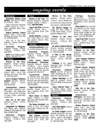 Page 13   theExpress Update      Friday, July 29, 2011


                                          ongoing events
  Wednesdays                        Fridays                          Movies in the Park.             Heritage         Harmony
   Downtown Nelson Local             Stories in the Park with     Kokanee Visitors’ Centre.        Barbershop          Chorus.
Market. 400 block of Baker         Richard Rowberry. Kokanee 7:30p.m. - 9p.m. Weekly fam-          Welcoming anyone! Tim 250-
St. 9:30a.m. - 3p.m.               Visitors’ Centre. 7:30p.m. - ily movies from nature films to    825-9694 or John 250-352-
                                   8:30. 250-354-1909                                              6892
   Yoga in the Park, Kokanee                                      old classics. 250-354-1909
Visitors’ Centre 11 a.m. –           Yoga in the Park, Kokanee                                       Drum Circle! Every 1st and
noon. Sharlene Bund. 250-                                            RC Electric Buggy and         3rd Monday of the month.
354-1909                           Visitors’ Centre. 8a.m. – truggy dirt track racing, at
                                   9a.m. Sharlene Bund. 250- 6 mile North Shore, 11a.m.            6:30p.m. - 8:30p.m. 3374
   Nelson Women’s Centre           354-1909                                                        South Slocan Village Rd. Old
Drop-in. Noon - 4p.m. Free                                        jdnelsonrc@gmail.com             Church Hall. Beginners wel-
clothing and food. 420 Mill          Gender Outlaws, a support       Fitness in the Park,          come. Joel 250-226-0068
St. 250-352-9916                   and social group for trans
                                   and gender diverse folks.      Kokanee Visitors’ Centre.          Yoga in the Park, Kokanee
   Kids Art in the Park,                                          8:30a.m. – 9:45a.m. 250-         Visitors’ Centre. 11a.m.–
Kokanee Visitors’ Centre. 1        250-354-5362
                                                                  354-1909                         noon. Sharlene Bund. 250-
p.m. – 3 p.m.                         Saturdays                                                    354-1909
   Naturalist       Program,                                         St. John’s Lutheran Church
Kokanee Visitors’ Centre.
                                     Cottonwood Market 9:30a. Service. Everyone welcome              Tuesdays
                                   m. at Cottonwood Falls Park to 4p.m. worship. 21 Silica
7:30p.m. - 8:30p.m. 250-                                                                              Fitness in the Park,
354-1909                             Naturalist        Program, St. 250-354-3308                   Kokanee Visitors’ Centre.
   Darts at the Nelson Legion.     Kokanee Visitors’ Centre.         A Hike in the Woods.          8:30a.m. – 9:45a.m. 250-
7:30p.m. 250-352-7727              7:30p.m. - 8:30p.m. 250- Kokanee Visitors’ Centre.              354-1909
                                   354-1909                       10a.m. – 11a.m. 250-354-
  Thursdays                                                                                           Jerry’s Rangers Childrens
                                     Colin Payne Nature 1909                                       program. Kokanee Visitors’
   Fitness in the Park,            Photography        Workshop.                                    Centre. 10a.m. – 11a.m.
Kokanee Visitors’ Centre.                                            Cribbage at the Legion
                                   Kokanee Visitors’ Centre. beverage room, 12:45p.m.              250-354-1909
8:30 a.m. – 9:45 a.m. 250-         12:30p.m. – 5p.m. Explore 250-352-7727
354-1909                           many of the features of your                                       Breast Cancer Support
                                   camera. Sign up for class by      Ascension        Lutheran     Group. Community First
   Nelson Women’s Centre.                                                                          Health Co-op, 518 Lake St.
Drop-in. Noon - 4p.m. Free         calling KVC, 825-4723          Church Service 10:15a.m.
                                                                  1805 Silverking Rd. All are      Noon on every 4th Tuesday.
clothing and food. 420 Mill          Touchstones         Nelson welcome. 250-352-2515              Alice 250-352-6223 or
St. 250-352-9916                   is offering extra free guid-                                    Nadine 250-359-7777
   Jerry’s Rangers Childrens       ed tours of the Permanent         Quaker Meetings at 723
                                   Museum with paid admission. Ward St. Upstairs. 10a.m.              Kids Crafts with Romany.
program. Kokanee Visitors’                                                                         Kokanee Visitors’ Centre.
Centre. 10a.m. – 11a.m.            July 16 - Aug. 20. Helen Miles 250-354-3859. Everyone wel-
                                   250-352-9813                   come                             7:30p.m. - 8:30. 250-354-
250-354-1909                                                                                       1909
   Toastmasters: Improve             Yoga in the Park, Kokanee       Texas Hold’em Poker at
                                   Visitors’ Centre. 8a.m. – the Nelson Legion. 12p.m.                Kids Art in the Park,
your public speaking, com-                                                                         Kokanee Visitors’ Centre.
munication and leadership          9a.m. Sharlene Bund. 250- Last Sunday of every month.
                                   354-1909                       250-352-7727                     1p.m. – 3p.m.
skills. 2nd and 4th Thursday
of every month. www.toast-            Meat Draws at Nelson          Mondays                           Acupuncture            for
masters.ca                         Legion. 3:30p.m., in bever-                                     Addictions. Free drop-in clin-
                                                                     Naturalist       Program,     ic, 1:30p.m. Located at 333
   Kids Art in the Park,           age room with Karaoke after.   Kokanee Visitors’ Centre.
                                   250-352-7727                                                    Victoria St., 2nd Floor. 250-
Kokanee Visitors’ Centre.                                         7:30p.m. - 8:30p.m. 250-         505-7248
1p.m. – 3p.m.                         The Nelson Scrabble Club    354-1909
                                   meets at 1p.m. For further                                         Nelson Women’s Centre
   Acupuncture for Addictions.                                       Pool Table Nights, Finley’s   drop-in. Noon - 4p.m. Free
Free drop-in clinic. 9:30a.m.      information, please call 250-  Irish Bar and Grill
                                   352-6936                                                        clothing and food. 420 Mill
Located at 333 Victoria St., 2nd                                                                   St. 250-352-9916
Floor. 250-505-7248                                                  La Leche League (breast-
                                     Sundays                      feeding information and sup-        Science in the Park.
   Naturalist       Program,         Kids matinee. Kokanee port). 3rd Monday of each               Kokanee Visitors’ Centre.
Kokanee Visitors’ Centre.          Visitors’ Centre. Classic kids month, except July/August.       7:30p.m. - 8:30. 250-354-
7:30p.m. - 8:30p.m. 250-           movies. 5:30 - 6:30. 250- 10 - 11:30 a.m. 312 Silica            1909
354-1909                           354-1909                       St. 250-352-3583
 