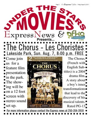 Page 2   theExpress Update   Friday, August 5, 2011




ExpressNews &
       Presents...

The Chorus - Les Choristes
Lakeside Park, Sun. Aug. 7, 8:00 p.m. FREE
Come join                                                  The Chorus,
us for a                                                  (French with
feature ﬁlm                                              English Sub-
presentation                                          titles) is a 2004
in the park.                                                drama ﬁlm.
                                                        A story about
The show-
                                                          a boy’s inner
ing will be                                           transformations
on a 12 foot                                           that lead to the
screen with                                           discovery of his
stereo sound                                          musical talents.
set up.                                                  Rated PG-13
For more information please contact the Express news at 250-354-3910
 