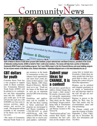 theExpress Update



                     CommunityNews
                                                                                Page 3                           Friday, August 5, 2011




Staff of Nelson & District Credit Union present Lilith Swetland, project administrator and Diane Ermacora, president of the Circle
of Habondia Lending Society, $2500 on behalf of their credit union members. The money will help fund a portion of Habondia’s
Community WISH Project asset building program. The 2-year WISH project is the first financial literacy and asset building program
for low income women in the Nelson area. Contact information: habondiaco@gmail.com or visit www.habondia.kics.bc.ca

CBT dollars                      put resources in the hands
                                 of communities so they can        Submit your                      young kids to trained pro-
                                                                                                    fessionals, I think there are
for youth                        enhance local opportunities
                                 and meet local youth pri-
                                                                   Ideas for                        many people here that have
                                                                                                    great ideas to share, so I’m
Columbia Basin Trust has
a new program to support
                                 orities in their regions,” said
                                 Garry Merkel, CBT Chair,
                                                                   CHANGE. It is                    hoping this contest will give
                                                                                                    them that opportunity.”
youth in Basin communi-
ties. Community Directed
                                 Board of Directors. Merkel        a contest!                       Displays can be polished
                                 went on to say, “Youth are        Do you have a good idea to       and computer generated, or
Youth Funds (CDYF) will          the future of the Basin and       address climate change that      as simple as handwritten
be piloted in six communi-       as such are an important          just needs a little money?       text and drawings taped to
ties and their surrounding       area for CBT to be investing      Or maybe a favourite relat-      the wall. All ages are wel-
areas this fall. CDYF tar-       funds.”                           ed non-profit organization       come to enter,
gets youth ages 12-19 and        Guidelines and applica-           that you’d like to promote?      Register in person at the
will provide each area with      tions will be available in        Then check out the “Ideas        gallery by Wed, Aug 24,
$100,000 over four years to      the fall, but those wanting       for Change” all ages contest,    5pm (late entries may be
increase activities, oppor-      to better understand the          being held at Touchstones        accommodated, space and
tunities and services for        program are encouraged to         Nelson: Museum of Art            time permitting)
youth. The program will be       call Wayne Lundeberg at           and History located at 502       The Change exhibit will
available to the remainder       1.250.304.1625 or email           Vernon St.                       open the evening of Friday,
of the Basin over the next       cdyf@cbt.org with “sub-           “Small actions add up,” says     September 2, from 7-9pm,
two years.                       scribe to CDYF info” in the       curator Rod Taylor, “and         and run to November 20,
“The intent of Community         subject line to receive pro-      sometimes the best solu-         2011. For information call
Directed Youth Funds is to       gram updates. -submitted          tions are the simplest. From     352.9813.
 