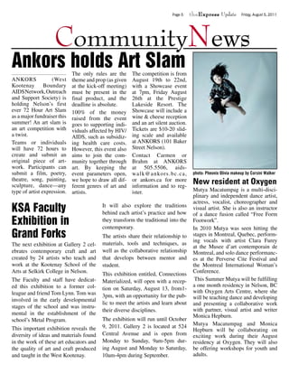 Page 5    theExpress Update           Friday, August 5, 2011




                    CommunityNews
Ankors holds Art Slam        The only rules are the     The competition is from
ANKORS             (West     theme and prop (as given   August 19th to 22nd,
Kootenay        Boundary     at the kick-off meeting)   with a Showcase event
AIDS Network, Outreach       must be present in the     at 7pm, Friday August
and Support Society) is      final product, and the     26th at the Prestige
holding Nelson’s first       deadline is absolute.      Lakeside Resort. The
ever 72 Hour Art Slam        100% of the money          Showcase will include a
as a major fundraiser this   raised from the event      wine & cheese reception
summer! An art slam is       goes to supporting indi-   and an art silent auction.
an art competition with      viduals affected by HIV/   Tickets are $10-20 slid-
a twist.                     AIDS, such as subsidiz-    ing scale and available
Teams or individuals         ing health care costs.     at ANKORS (101 Baker
will have 72 hours to        However, this event also   Street Nelson).
create and submit an         aims to join the com-      Contact Carmen or
original piece of art-       munity together through    Brahm at ANKORS
work. Participants can       art. By keeping the        at 505.5506, aids-
submit a film, poetry,       event parameters open,     walk@ankors.bc.ca,            photo: Pheonix Olivia makeup by Corsini Walker
theatre, song, painting,
sculpture, dance—any
                             we hope to draw all dif-
                             ferent genres of art and
                                                        or ankors.ca for more
                                                        information and to reg-
                                                                                      New resident at Oxygen
type of artist expression.   artists.                   ister.                        Mutya Macatumpag is a multi-disci-
                                                                                      plinary and independent dance artist,
                                                                                      actress, vocalist, choreographer and
KSA Faculty                               It will also explore the traditions
                                          behind each artist’s practice and how
                                                                                      visual artist. She is also an instructor
                                                                                      of a dance fusion called “Free Form
Exhibition in                             they transform the traditional into the
                                          contemporary.
                                                                                      Footwork”.
                                                                                      In 2010 Mutya was seen hitting the
Grand Forks                               The artists share their relationship to     stages in Montreal, Quebec, perform-
                                                                                      ing vocals with artist Clara Furey
The next exhibition at Gallery 2 cel-     materials, tools and techniques, as
                                                                                      at the Musee d’art contemporain de
ebrates contemporary craft and art        well as the collaborative relationship      Montreal, and solo dance performanc-
created by 24 artists who teach and       that develops between mentor and            es at the Perverse Cite Festival and
work at the Kootenay School of the        student.                                    the Montreal International Woman’s
Arts at Selkirk College in Nelson.        This exhibition entitled, Connections       Conference.
The Faculty and staff have dedicat-       Materialized, will open with a recep-        This Summer Mutya will be fulfilling
ed this exhibition to a former col-                                                   a one month residency in Nelson, BC
                                          tion on Saturday, August 13, from1-
league and friend Tom Lynn. Tom was                                                   with Oxygen Arts Centre, where she
                                          3pm, with an opportunity for the pub-       will be teaching dance and developing
involved in the early developmental
                                          lic to meet the artists and learn about     and presenting a collaborative work
stages of the school and was instru-
                                          their diverse disciplines.                  with partner, visual artist and writer
mental in the establishment of the                                                    Monica Hepburn.
school’s Metal Program.                   The exhibition will run until October
                                          9, 2011. Gallery 2 is located at 524        Mutya Macatumpag and Monica
This important exhibition reveals the                                                 Hepburn will be collaborating on
diversity of ideas and materials found    Central Avenue and is open from             exciting work during their August
in the work of these art educators and    Monday to Sunday, 9am-5pm dur-              residency at Oxygen. They will also
the quality of art and craft produced     ing August and Monday to Saturday,          be offering workshops for youth and
and taught in the West Kootenay.          10am-4pm during September.                  adults.
 