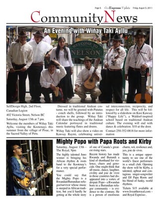 theExpress Update



                  CommunityNews
                                                                          Page 6                             Friday, August 5, 2011




                            An Evening with Wiñay Taki Ayllu




SelfDesign High, 2nd Floor,             Dressed in traditional Andean cos-          sal interconnection, reciprocity, and
Canadian Legion                        tume, we will be greeted with Pututus        respect for all life. This will be fol-
                                       - conch shells, followed by an intro-        lowed by a slideshow on Kusi Kawsay
402 Victoria Street, Nelson BC         duction to the group. Wiñay Taki             (“Happy Life”), a Waldorf-inspired
Saturday, August 13th at 7 pm.         will share the teachings of the Andean       school based on traditional Andean
Welcome the members of Wiñay Taki      Calendar portrayed in traditional            culture. The evening will end with
Ayllu, visiting the Kootenays this     music featuring flutes and drums.            dance & celebration. $10 at the door.
summer from the village of Pisac, in   Wiñay Taki will also show a video on         Contact 250-352-0818 for more infor-
the Sacred Valley of Peru.             Kawsay Raymi, celebrating univer-            mation

                                       Mighty Popo with Papa Roots and Kirby
                                       Saturday, August 13th -        of one of Canada’s great-     charm, wit, resilience and,
                                       The Royal, 9pm                 est rising stars.             yes, joie de vivre.
                                       The highly talented Juno       Recent history has made       This is a unique oppor-
                                       winner is bringing his         Rwanda and Burundi a          tunity to see one of the
                                       African rhythm & roots         kind of shorthand for vio-    world’s finest performers
                                       band to the Kootenay’s         lence, chaos and geno-        in a small club. Opening
                                       for a very special perfor-     cide. One might think that    the show will be Kirby, a
                                       mance.                         all music, dance, laughter,   talented, upbeat and con-
                                                                      civility and joie de vivre    tagious singer-songwriter
                                       You could say that             in those countries had dis-
                                       the Mighty Popo is a                                         and DJ Papa Roots and
                                                                      appeared into a vortex of
                                       Rwandan/Burundian refu-                                      his blend of funky, world
                                                                      despair. Popo – a Rwandan
                                       gee/survivor whose music       born in a Burundian refu-     rhythms.
                                       is steeped in African tradi-   gee community – is evi-       Tickets $15 available at
                                       tion, but you’d hardly be      dence to the contrary. He     www.liveattheroyal.com -
                                       getting at the whole story     is a person of enormous       and Royal Espresso .
 