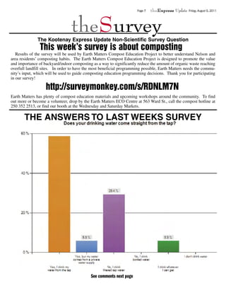 Page 7   theExpress Update   Friday, August 5, 2011




                                 theSurvey
              The Kootenay Express Update Non-Scientific Survey Question
                This week’s survey is about composting
   Results of the survey will be used by Earth Matters Compost Education Project to better understand Nelson and
area residents’ composting habits. The Earth Matters Compost Education Project is designed to promote the value
and importance of backyard/indoor composting as a way to significantly reduce the amount of organic waste reaching
overfull landfill sites. In order to have the most beneficial programming possible, Earth Matters needs the commu-
nity’s input, which will be used to guide composting education programming decisions. Thank you for participating
in our survey!

                   http://surveymonkey.com/s/RDNLM7N
Earth Matters has plenty of compost education materials and upcoming workshops around the community. To find
out more or become a volunteer, drop by the Earth Matters ECO Centre at 563 Ward St., call the compost hotline at
250 352 2513, or find our booth at the Wednesday and Saturday Markets.

       THE ANSWERS TO LAST WEEKS SURVEY




                                            See comments next page
 