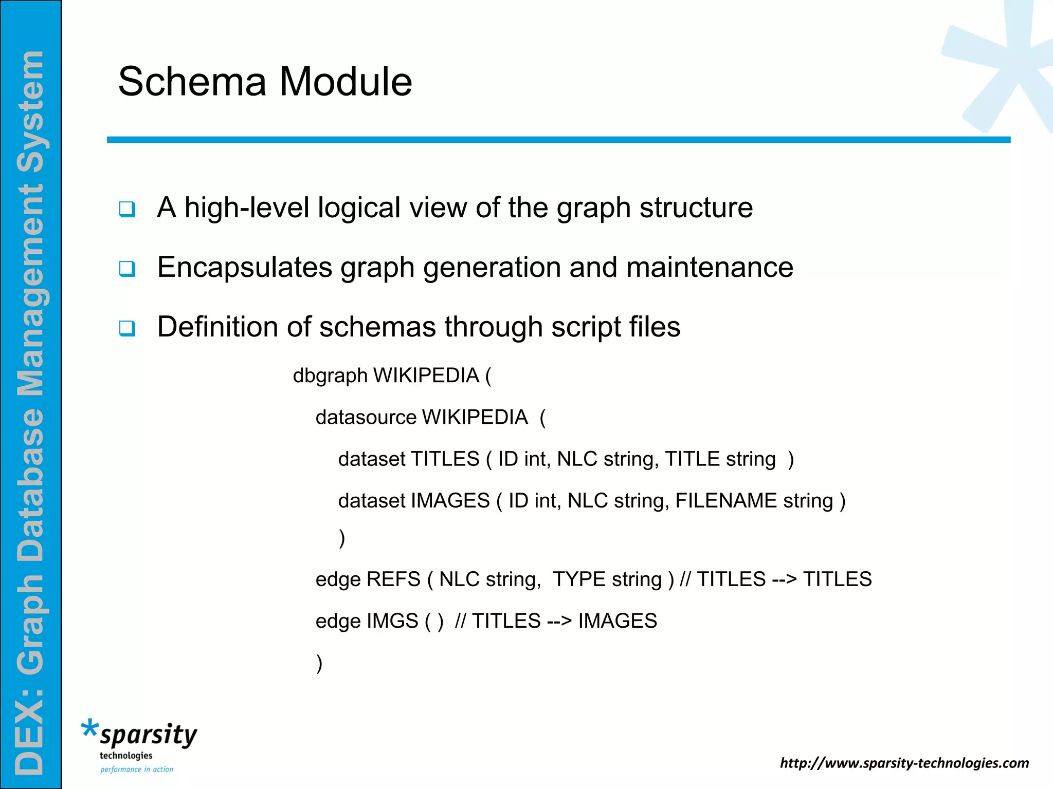 DEX:GraphDatabaseManagementSystem
http://www.sparsity-technologies.com
Schema Module
 A high-level logical view of the graph structure
 Encapsulates graph generation and maintenance
 Definition of schemas through script files
dbgraph WIKIPEDIA (
datasource WIKIPEDIA (
dataset TITLES ( ID int, NLC string, TITLE string )
dataset IMAGES ( ID int, NLC string, FILENAME string )
)
edge REFS ( NLC string, TYPE string ) // TITLES --> TITLES
edge IMGS ( ) // TITLES --> IMAGES
)
 