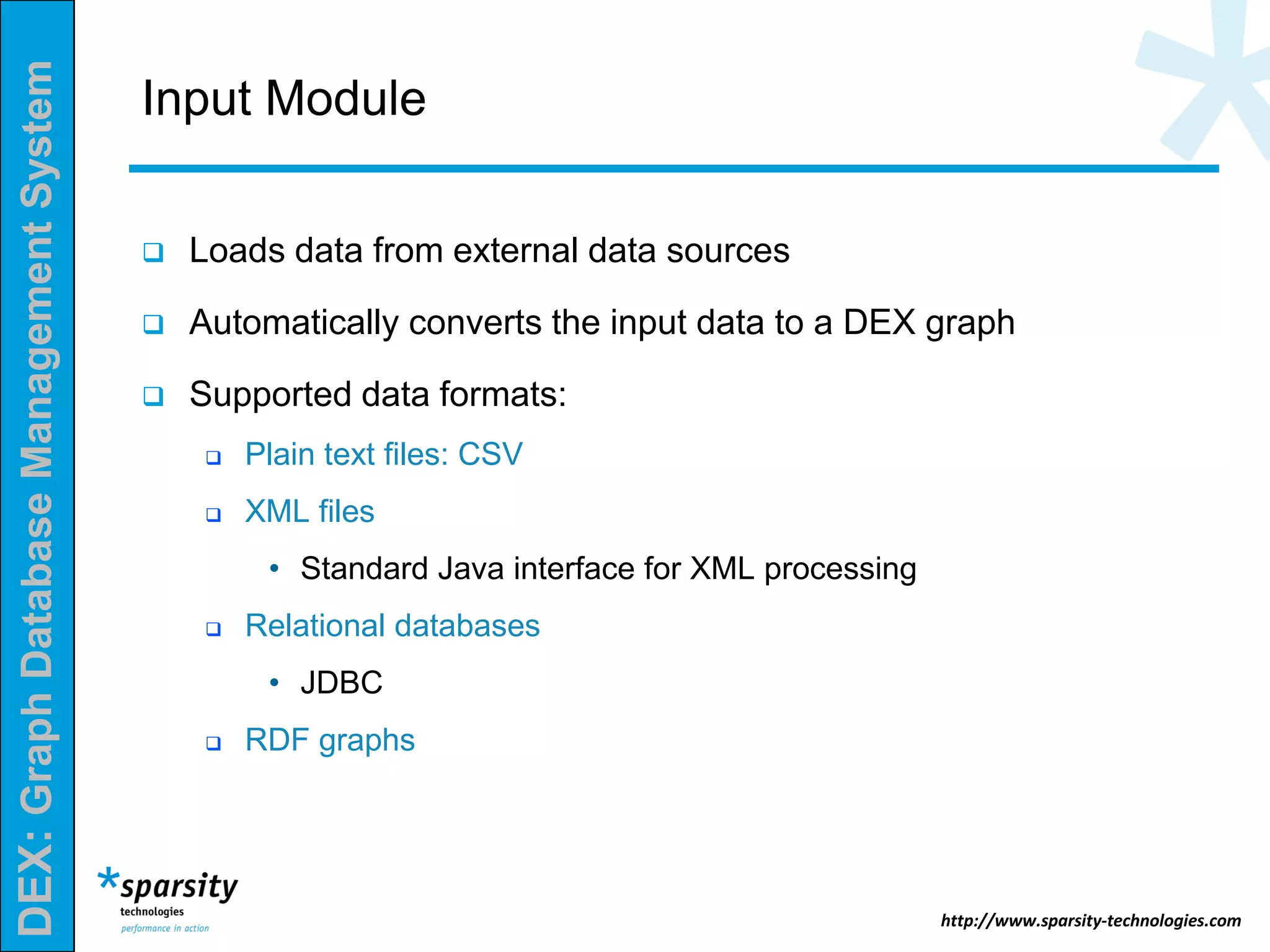 DEX:GraphDatabaseManagementSystem
http://www.sparsity-technologies.com
Input Module
 Loads data from external data sources
 Automatically converts the input data to a DEX graph
 Supported data formats:
 Plain text files: CSV
 XML files
• Standard Java interface for XML processing
 Relational databases
• JDBC
 RDF graphs
 