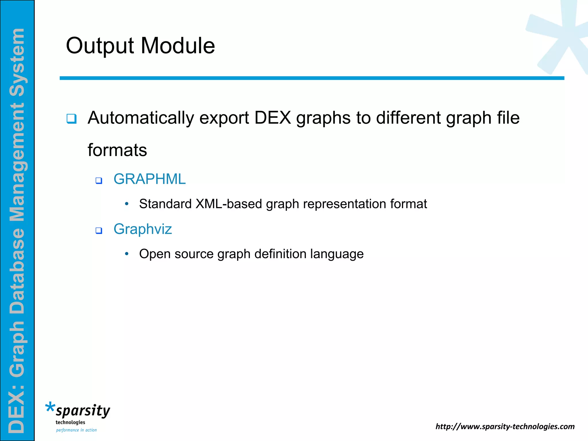 DEX:GraphDatabaseManagementSystem
http://www.sparsity-technologies.com
Output Module
 Automatically export DEX graphs to different graph file
formats
 GRAPHML
• Standard XML-based graph representation format
 Graphviz
• Open source graph definition language
 