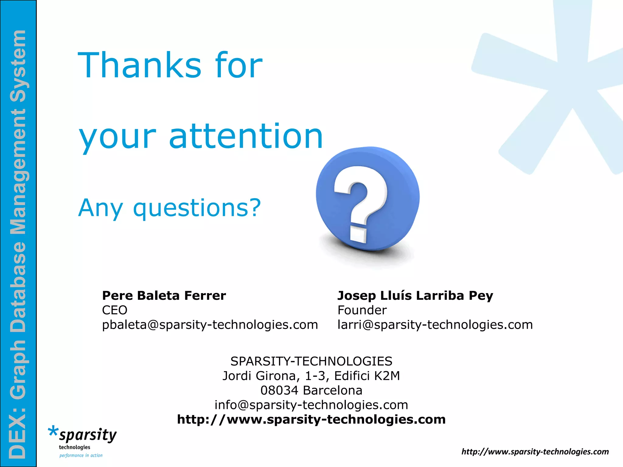 DEX:GraphDatabaseManagementSystem
http://www.sparsity-technologies.com
Pere Baleta Ferrer
CEO
pbaleta@sparsity-technologies.com
Josep Lluís Larriba Pey
Founder
larri@sparsity-technologies.com
SPARSITY-TECHNOLOGIES
Jordi Girona, 1-3, Edifici K2M
08034 Barcelona
info@sparsity-technologies.com
http://www.sparsity-technologies.com
Thanks for
your attention
Any questions?
 