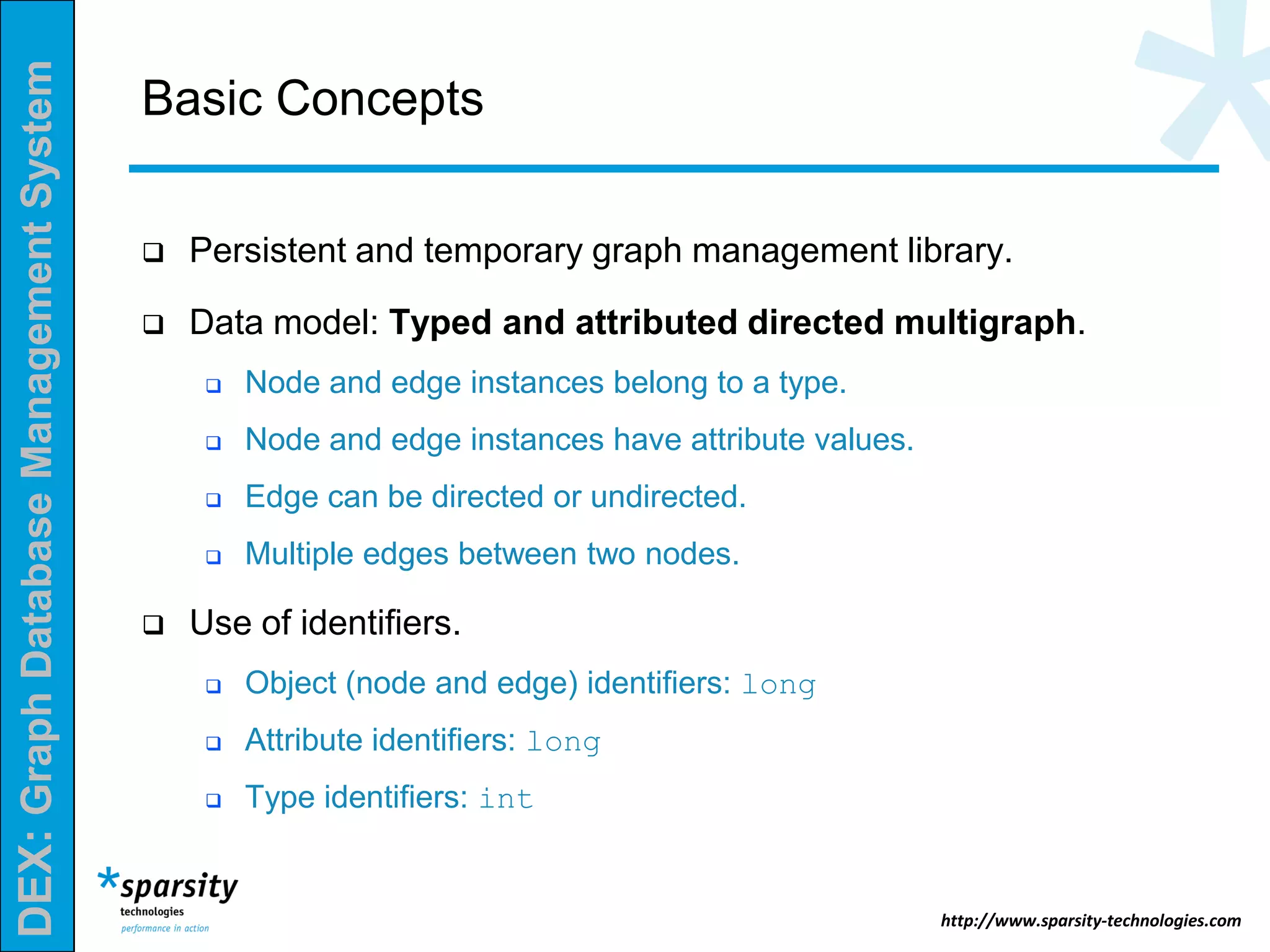DEX:GraphDatabaseManagementSystem
http://www.sparsity-technologies.com
Basic Concepts
 Persistent and temporary graph management library.
 Data model: Typed and attributed directed multigraph.
 Node and edge instances belong to a type.
 Node and edge instances have attribute values.
 Edge can be directed or undirected.
 Multiple edges between two nodes.
 Use of identifiers.
 Object (node and edge) identifiers: long
 Attribute identifiers: long
 Type identifiers: int
 