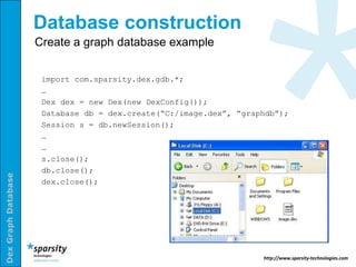 Database construction
                     Create a graph database example


                      import com.sparsity.dex.gdb.*;
                      …
                      Dex dex = new Dex(new DexConfig());
                      Database db = dex.create(“C:/image.dex”, “graphdb”);
                      Session s = db.newSession();
                      …
                      …
                      s.close();
                      db.close();
Dex Graph Database




                      dex.close();




                                                                    http://www.sparsity-technologies.com
 