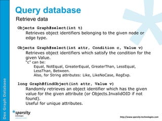 Query database
                     Retrieve data
                     Objects Graph#select(int t)
                        Retrieves object identifiers belonging to the given node or
                        edge type.

                     Objects Graph#select(int attr, Condition c, Value v)
                        Retrieves object identifiers which satisfy the condition for the
                        given Value.
                         “c” can be:
                              Equal, NotEqual, GreaterEqual, GreaterThan, LessEqual,
                              LessThan, Between.
                              Also, for String attributes: Like, LikeNoCase, RegExp.
Dex Graph Database




                     long Graph#findObject(int attr, Value v)
                        Randomly retrieves an object identifier which has the given
                        value for the given attribute (or Objects.InvalidOID if not
                        found).
                        Useful for unique attributes.


                                                                           http://www.sparsity-technologies.com
 