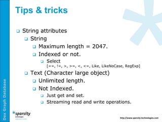 Tips & tricks

                        String attributes
                           String
                              Maximum length = 2047.
                              Indexed or not.
                                   Select
                                    [==, !=, >, >=, <, <=, Like, LikeNoCase, RegExp]

                            Text (Character large object)
                               Unlimited length.
Dex Graph Database




                               Not Indexed.
                                   Just get and set.
                                   Streaming read and write operations.


                                                                         http://www.sparsity-technologies.com
 