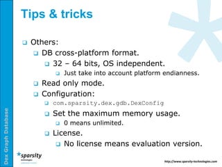 Tips & tricks

                        Others:
                          DB cross-platform format.
                             32 – 64 bits, OS independent.
                                    Just take into account platform endianness.
                            Read only mode.
                            Configuration:
                                com.sparsity.dex.gdb.DexConfig
Dex Graph Database




                                Set the maximum memory usage.
                                    0 means unlimited.
                                License.
                                   No license means evaluation version.

                                                                    http://www.sparsity-technologies.com
 