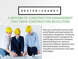 A NEW ERA OF CONSTRUCTION MANAGEMENT
THAT DRIVE CONSTRUCTION REVOLUTION
Grow your construction business with
one of flexible web-based solution for
construction management. Introducing
a complete business management for
small & large construction companies
delivered by Spectrum. Spectrum
Construction Software represents more
than three decades of continuous
innovation and investment in the latest
technologies.
 
