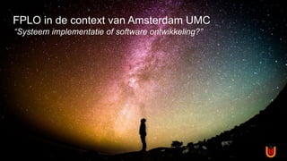 FPLO in de context van Amsterdam UMC
“Systeem implementatie of software ontwikkeling?”
 