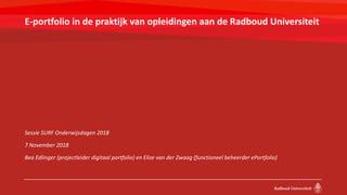 E-portfolio in de praktijk van opleidingen aan de Radboud Universiteit
Sessie SURF Onderwijsdagen 2018
7 November 2018
Bea Edlinger (projectleider digitaal portfolio) en Elize van der Zwaag (functioneel beheerder ePortfolio)
 