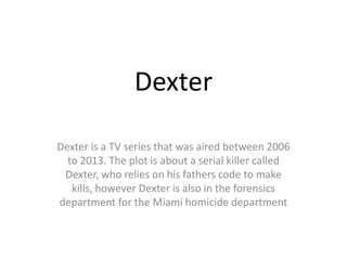 Dexter
Dexter is a TV series that was aired between 2006
to 2013. The plot is about a serial killer called
Dexter, who relies on his fathers code to make
kills, however Dexter is also in the forensics
department for the Miami homicide department
 