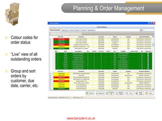 Planning & Order Management



   Colour codes for
    order status

   “Live” view of all
    outstanding orders

   Group and sort
    orders by
    customer, due
    date, carrier, etc.




                          www.barcode-it.co.uk
 