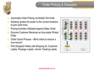 Order Picking & Despatch


   Automates Order Picking via Mobile Terminals
   Dexterity guides the picker to the correct locations
                                                               3
    to pick order lines
   Picking Activities Validated Against Sales Order       2



   Ensures Customer Receives an Accurately Picked
                                                           1          4
    Order
   Order Check Process – Blind check to ensure a                     5


    true recount
   Print Despatch Notes with Shipping ID, Customer
    Labels, Package Labels, Carrier Tracking Labels            Ship       Rec’v




                                  www.barcode-it.co.uk
 
