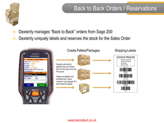 Back to Back Orders / Reservations


   Dexterity manages “Back to Back” orders from Sage 200
   Dexterity uniquely labels and reserves the stock for the Sales Order

                                        Create Pallets/Packages   Shipping Labels


                          Dexterity will identify
                          whether there are linked
                          SO’s for the items from the
                          PO record.

                          Pallets are labelled and
                          identified with unique
                          customer and package ID’s
                          with linked SO details.




                                         www.barcode-it.co.uk
 