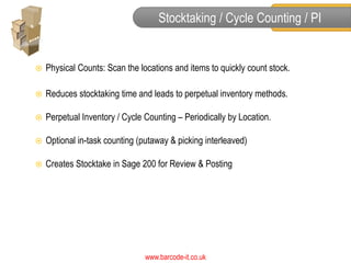 Stocktaking / Cycle Counting / PI


   Physical Counts: Scan the locations and items to quickly count stock.

   Reduces stocktaking time and leads to perpetual inventory methods.

   Perpetual Inventory / Cycle Counting – Periodically by Location.

   Optional in-task counting (putaway & picking interleaved)

   Creates Stocktake in Sage 200 for Review & Posting




                                www.barcode-it.co.uk
 