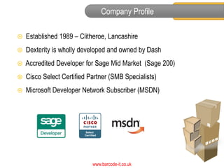 Company Profile

   Established 1989 – Clitheroe, Lancashire
   Dexterity is wholly developed and owned by Dash
   Accredited Developer for Sage Mid Market (Sage 200)
   Cisco Select Certified Partner (SMB Specialists)
   Microsoft Developer Network Subscriber (MSDN)




                            www.barcode-it.co.uk
 