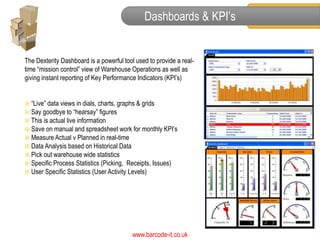 Dashboards & KPI’s


The Dexterity Dashboard is a powerful tool used to provide a real-
time “mission control” view of Warehouse Operations as well as
giving instant reporting of Key Performance Indicators (KPI’s)


 “Live” data views in dials, charts, graphs & grids
 Say goodbye to “hearsay” figures
 This is actual live information
 Save on manual and spreadsheet work for monthly KPI’s
 Measure Actual v Planned in real-time
 Data Analysis based on Historical Data
 Pick out warehouse wide statistics
 Specific Process Statistics (Picking, Receipts, Issues)
 User Specific Statistics (User Activity Levels)




                                         www.barcode-it.co.uk
 