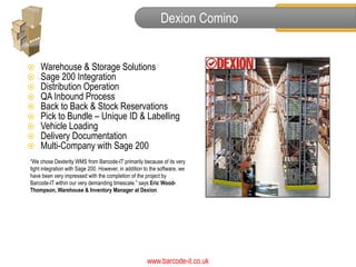 Dexion Comino


   Warehouse & Storage Solutions
   Sage 200 Integration
   Distribution Operation
   QA Inbound Process
   Back to Back & Stock Reservations
   Pick to Bundle – Unique ID & Labelling
   Vehicle Loading
   Delivery Documentation
   Multi-Company with Sage 200
“We chose Dexterity WMS from Barcode-IT primarily because of its very
tight integration with Sage 200. However, in addition to the software, we
have been very impressed with the completion of the project by
Barcode-IT within our very demanding timescale.” says Eric Wood-
Thompson, Warehouse & Inventory Manager at Dexion.




                                                       www.barcode-it.co.uk
 
