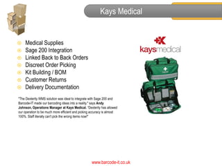 Kays Medical


   Medical Supplies
   Sage 200 Integration
   Linked Back to Back Orders
   Discreet Order Picking
   Kit Building / BOM
   Customer Returns
   Delivery Documentation
"The Dexterity WMS solution was ideal to integrate with Sage 200 and
Barcode-IT made our barcoding ideas into a reality." says Andy
Johnson, Operations Manager at Kays Medical. “Dexterity has allowed
our operation to be much more efficient and picking accuracy is almost
100%. Staff literally can't pick the wrong items now!"




                                                   www.barcode-it.co.uk
 