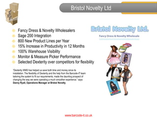 Bristol Novelty Ltd


    Fancy Dress & Novelty Wholesalers
    Sage 200 Integration
    800 New Product Lines per Year
    15% Increase in Productivity in 12 Months
    100% Warehouse Visibility
    Monitor & Measure Picker Performance
    Selected Dexterity over competitors for flexibility
“Dexterity WMS has helped us save both time and money since its
installation. The flexibility of Dexterity and the help from the Barcode-IT team
tailoring the system to fit our requirements, made the daunting prospect of
changing the way we were operating a much smoother experience.” says
Danny Ryall, Operations Manager at Bristol Novelty.




                                                         www.barcode-it.co.uk
 