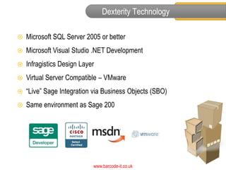 Dexterity Technology

   Microsoft SQL Server 2005 or better
   Microsoft Visual Studio .NET Development
   Infragistics Design Layer
   Virtual Server Compatible – VMware
   “Live” Sage Integration via Business Objects (SBO)
   Same environment as Sage 200




                            www.barcode-it.co.uk
 