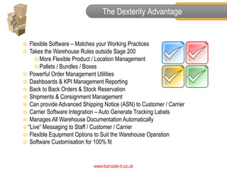 The Dexterity Advantage


  Flexible Software – Matches your Working Practices
 Takes the Warehouse Rules outside Sage 200
      More Flexible Product / Location Management
      Pallets / Bundles / Boxes
 Powerful Order Management Utilities
 Dashboards & KPI Management Reporting
 Back to Back Orders & Stock Reservation
 Shipments & Consignment Management
 Can provide Advanced Shipping Notice (ASN) to Customer / Carrier
 Carrier Software Integration – Auto Generate Tracking Labels
 Manages All Warehouse Documentation Automatically
 “Live” Messaging to Staff / Customer / Carrier
 Flexible Equipment Options to Suit the Warehouse Operation
 Software Customisation for 100% fit



                            www.barcode-it.co.uk
 