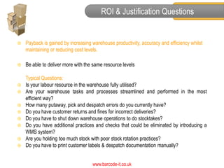 ROI & Justification Questions


   Payback is gained by increasing warehouse productivity, accuracy and efficiency whilst
    maintaining or reducing cost levels.

   Be able to deliver more with the same resource levels

    Typical Questions:
   Is your labour resource in the warehouse fully utilised?
   Are your warehouse tasks and processes streamlined and performed in the most
    efficient way?
   How many putaway, pick and despatch errors do you currently have?
   Do you have customer returns and fines for incorrect deliveries?
   Do you have to shut down warehouse operations to do stocktakes?
   Do you have additional practices and checks that could be eliminated by introducing a
    WMS system?
   Are you holding too much stock with poor stock rotation practices?
   Do you have to print customer labels & despatch documentation manually?


                                    www.barcode-it.co.uk
 