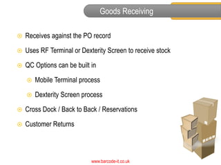 Goods Receiving

   Receives against the PO record

   Uses RF Terminal or Dexterity Screen to receive stock

   QC Options can be built in

       Mobile Terminal process

       Dexterity Screen process

   Cross Dock / Back to Back / Reservations

   Customer Returns



                            www.barcode-it.co.uk
 
