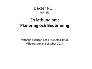 Dexter PO…
Del 1 (3)
En lathund om:
Planering och Bedömning
Nathalie Karlsson och Elisabeth Olsson
Vålbergsskolan i oktober 2014
1
 